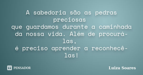 A sabedoria são as pedras preciosas que guardamos durante a caminhada da nossa vida. Além de procurá-las, é preciso aprender a reconhecê-las!... Frase de Luiza Soares.