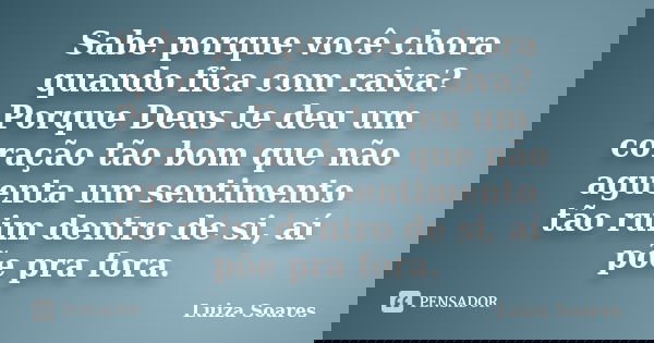 Sabe porque você chora quando fica com raiva? Porque Deus te deu um coração tão bom que não aguenta um sentimento tão ruim dentro de si, aí põe pra fora.... Frase de Luiza Soares.