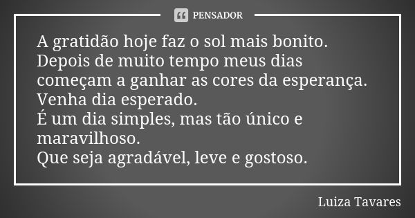 A gratidão hoje faz o sol mais bonito. Depois de muito tempo meus dias começam a ganhar as cores da esperança. Venha dia esperado. É um dia simples, mas tão úni... Frase de Luíza Tavares.