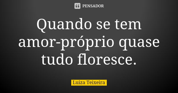 Quando se tem amor-próprio quase tudo floresce.... Frase de Luiza Teixeira.