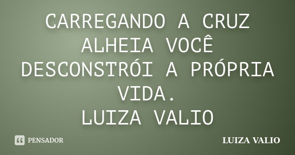 CARREGANDO A CRUZ ALHEIA VOCÊ DESCONSTRÓI A PRÓPRIA VIDA. LUIZA VALIO... Frase de LUIZA VALIO.