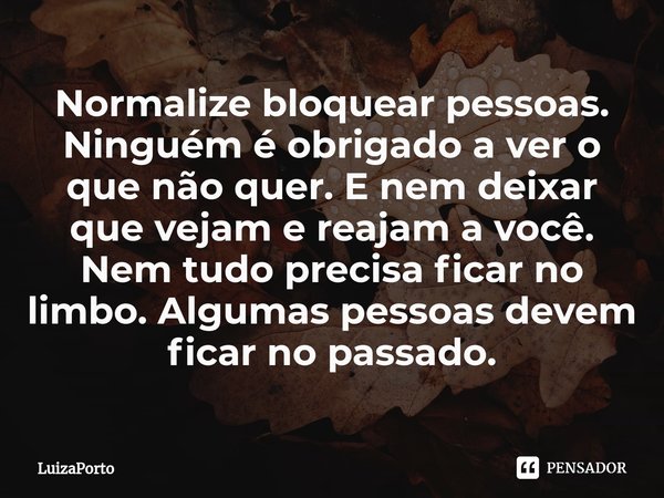 ⁠Normalize bloquear pessoas. Ninguém é obrigado a ver o que não quer. E nem deixar que vejam e reajam a você. Nem tudo precisa ficar no limbo. Algumas pessoas d... Frase de LuizaPorto.