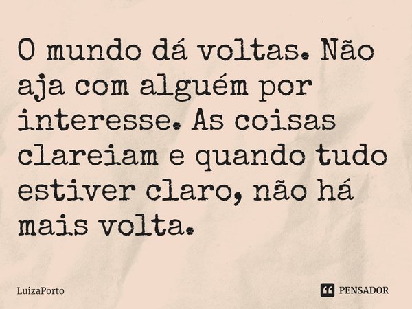 ⁠O mundo dá voltas. Não aja com alguém por interesse. As coisas clareiam e quando tudo estiver claro, não há mais volta.... Frase de LuizaPorto.