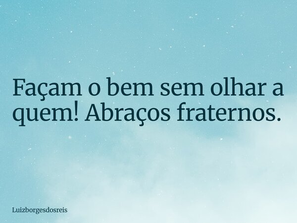 Façam o bem sem olhar a quem! Abraços fraternos.... Frase de Luizborgesdosreis.