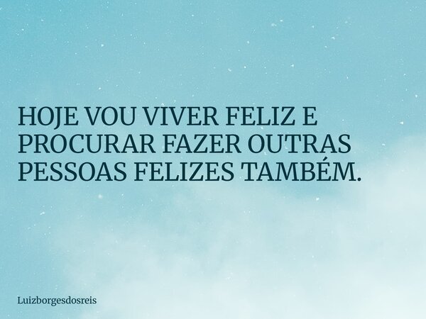 HOJE VOU VIVER FELIZ E PROCURAR FAZER OUTRAS PESSOAS FELIZES TAMBÉM.... Frase de luizborgesdosreis.