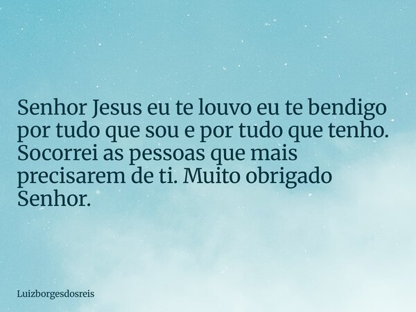 Senhor Jesus eu te louvo eu te bendigo por tudo que sou e por tudo que tenho. Socorrei as pessoas que mais precisarem de ti. Muito obrigado Senhor.... Frase de Luizborgesdosreis.