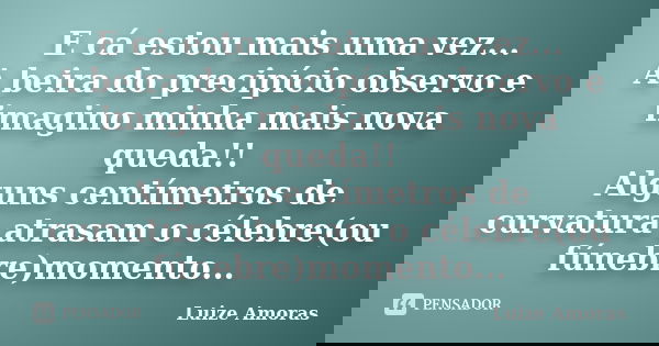E cá estou mais uma vez... A beira do precipício observo e imagino minha mais nova queda!! Alguns centímetros de curvatura atrasam o célebre(ou fúnebre)momento.... Frase de Luize Amoras.