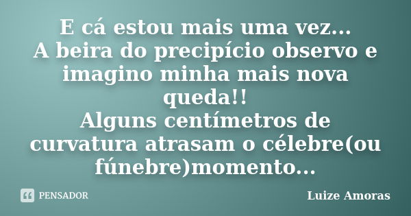 E cá estou mais uma vez... A beira do precipício observo e imagino minha mais nova queda!! Alguns centímetros de curvatura atrasam o célebre(ou fúnebre)momento.... Frase de Luize Amoras.