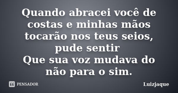 Quando abracei você de costas e minhas mãos tocarão nos teus seios, pude sentir Que sua voz mudava do não para o sim.... Frase de Luizjaque.