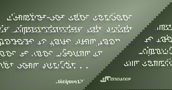 Lembre-se das coisas mais importantes da vida e despreze o que vem por impulsos e nos levam a um caminho sem volta...... Frase de luizque12.