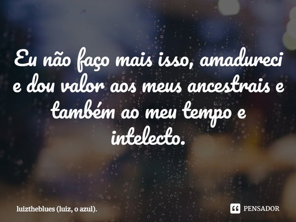 ⁠Eu não faço mais isso, amadureci e dou valor aos meus ancestrais e também ao meu tempo e intelecto.... Frase de luiztheblues (luiz, o azul)..