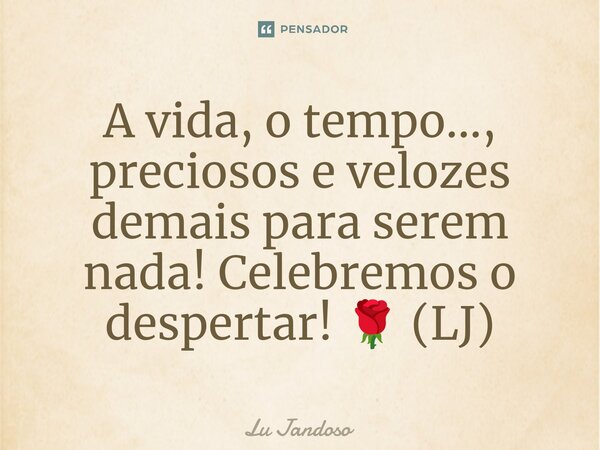 A vida, o tempo..., preciosos e velozes demais para serem nada! Celebremos o despertar! 🌹 (LJ)... Frase de Lu Jandoso.