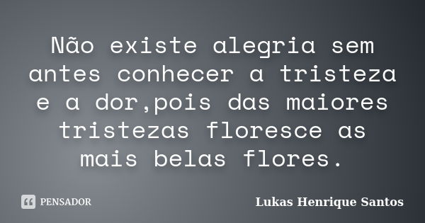 Não existe alegria sem antes conhecer a tristeza e a dor,pois das maiores tristezas floresce as mais belas flores.... Frase de Lukas Henrique Santos.