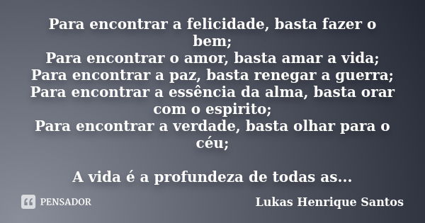 Para encontrar a felicidade, basta fazer o bem; Para encontrar o amor, basta amar a vida; Para encontrar a paz, basta renegar a guerra; Para encontrar a essênci... Frase de Lukas Henrique Santos.