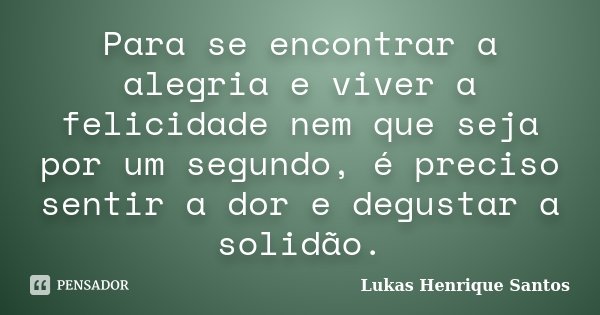 Para se encontrar a alegria e viver a felicidade nem que seja por um segundo, é preciso sentir a dor e degustar a solidão.... Frase de Lukas Henrique Santos.