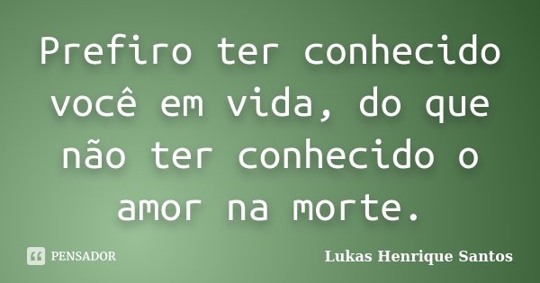 Prefiro ter conhecido você em vida, do que não ter conhecido o amor na morte.... Frase de Lukas Henrique Santos.