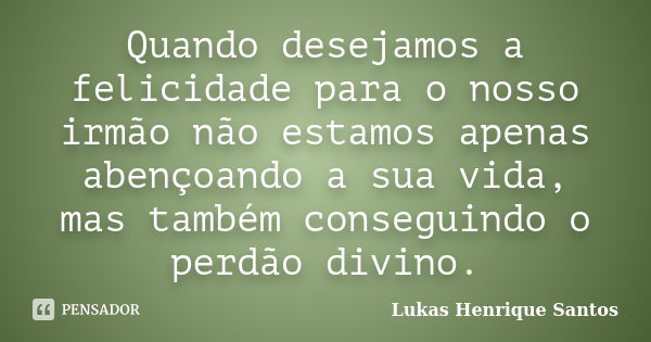 Quando desejamos a felicidade para o nosso irmão não estamos apenas abençoando a sua vida, mas também conseguindo o perdão divino.... Frase de Lukas Henrique Santos.