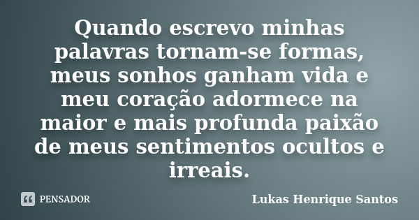 Quando escrevo minhas palavras tornam-se formas, meus sonhos ganham vida e meu coração adormece na maior e mais profunda paixão de meus sentimentos ocultos e ir... Frase de Lukas Henrique Santos.