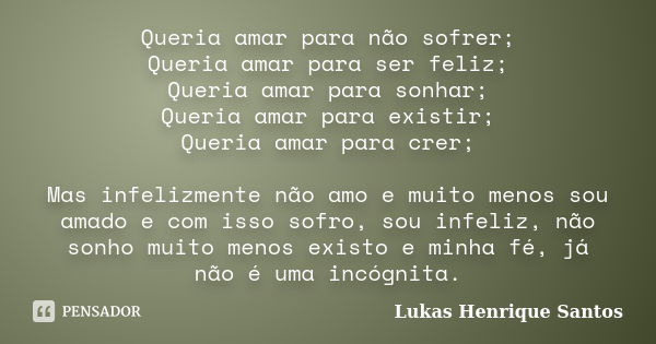 Queria amar para não sofrer; Queria amar para ser feliz; Queria amar para sonhar; Queria amar para existir; Queria amar para crer; Mas infelizmente não amo e mu... Frase de Lukas Henrique Santos.