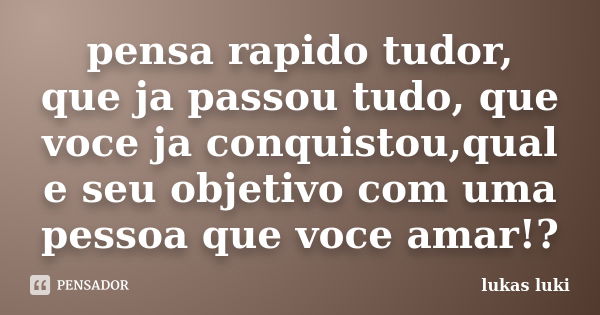 pensa rapido tudor, que ja passou tudo, que voce ja conquistou,qual e seu objetivo com uma pessoa que voce amar!?... Frase de lukas luki.