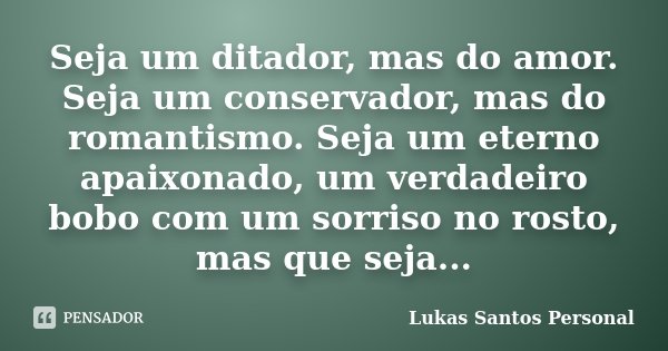 Seja um ditador, mas do amor. Seja um conservador, mas do romantismo. Seja um eterno apaixonado, um verdadeiro bobo com um sorriso no rosto, mas que seja...... Frase de Lukas Santos Personal.