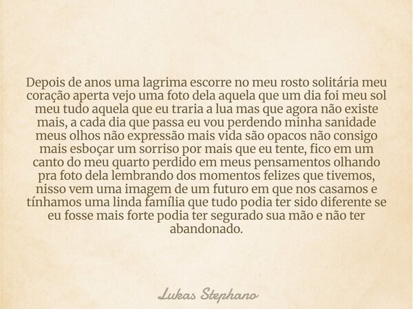 Depois de anos uma lagrima escorre no meu rosto solitária meu coração aperta vejo uma foto dela aquela que um dia foi meu sol meu tudo aquela que eu traria a lu... Frase de Lukas Stephano.