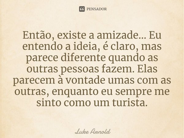 ⁠Então, existe a amizade... Eu entendo a ideia, é claro, mas parece diferente quando as outras pessoas fazem. Elas parecem à vontade umas com as outras, enquant... Frase de Luke Arnold.