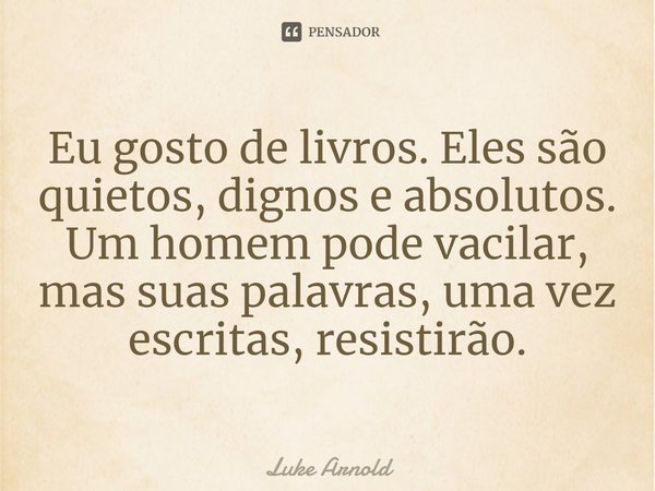 ⁠Eu gosto de livros. Eles são quietos, dignos e absolutos. Um homem pode vacilar, mas suas palavras, uma vez escritas, resistirão.... Frase de Luke Arnold.