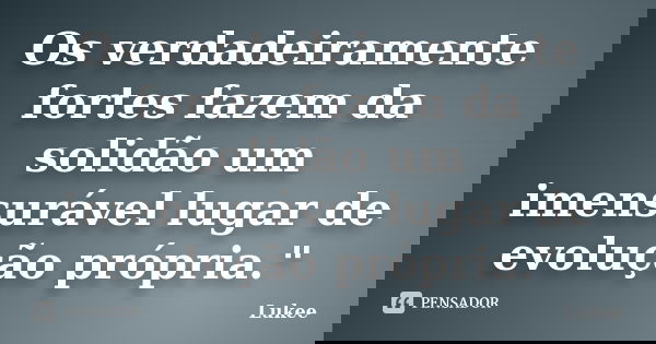 Os verdadeiramente fortes fazem da solidão um imensurável lugar de evolução própria."... Frase de Lukee.