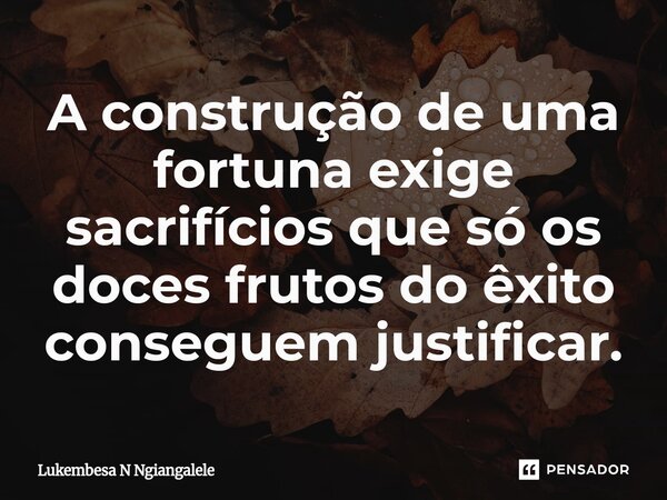 A construção de uma fortuna exige sacrifícios que só os doces frutos do êxito conseguem justificar.... Frase de Lukembesa N Ngiangalele.