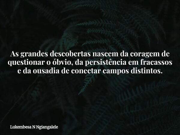 As grandes descobertas nascem da coragem de questionar o óbvio, da persistência em fracassos e da ousadia de conectar campos distintos.... Frase de Lukembesa N Ngiangalele.