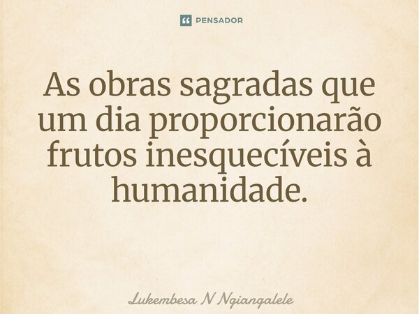 As obras sagradas que um dia proporcionarão frutos inesquecíveis à humanidade. ⁠... Frase de Lukembesa N Ngiangalele.