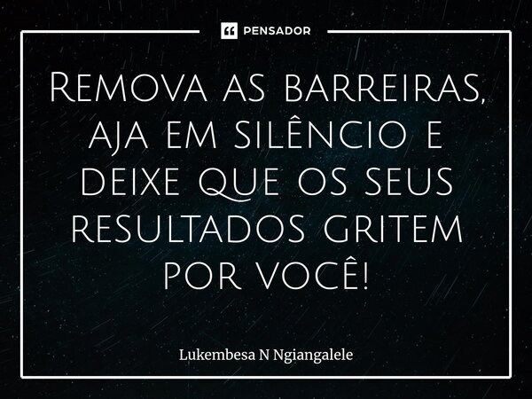 ⁠Remova as barreiras, aja em silêncio e deixe que os seus resultados gritem por você!... Frase de Lukembesa N Ngiangalele.