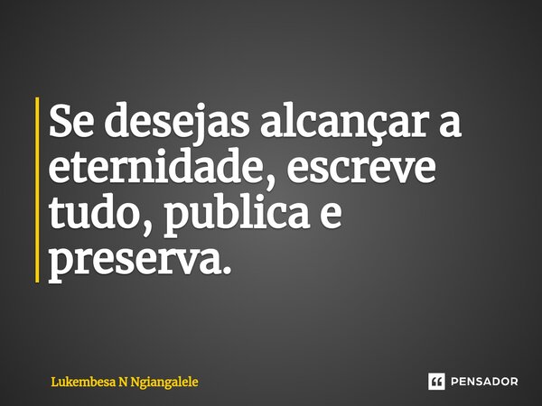 Se desejas alcançar a eternidade, escreve tudo, publica e preserva.... Frase de Lukembesa N Ngiangalele.