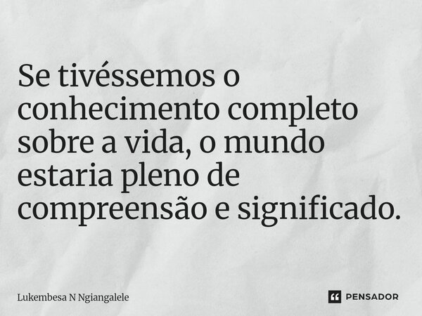 Se tivéssemos o conhecimento completo sobre a vida, o mundo estaria pleno de compreensão e significado.... Frase de Lukembesa N Ngiangalele.