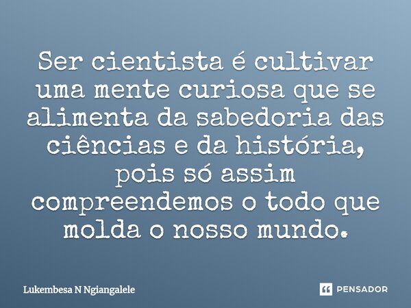 ⁠Ser cientista é cultivar uma mente curiosa que se alimenta da sabedoria das ciências e da história, pois só assim compreendemos o todo que molda o nosso mundo.... Frase de Lukembesa N Ngiangalele.