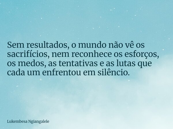 Sem resultados, o mundo não vê os sacrifícios, nem reconhece os esforços, os medos, as tentativas e as lutas que cada um enfrentou em silêncio.... Frase de Lukembesa Ngiangalele.