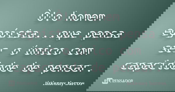 Ò!o homem egoísta...que pensa ser o único com capacidade de pensar.... Frase de Lukenny Barros.