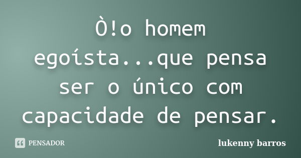 Ò!o homem egoísta...que pensa ser o único com capacidade de pensar.... Frase de Lukenny Barros.