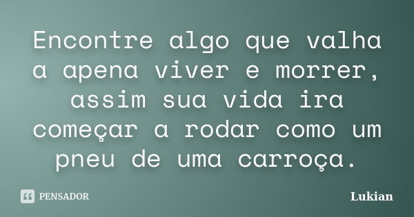 Encontre algo que valha a apena viver e morrer, assim sua vida ira começar a rodar como um pneu de uma carroça.... Frase de Lukian.