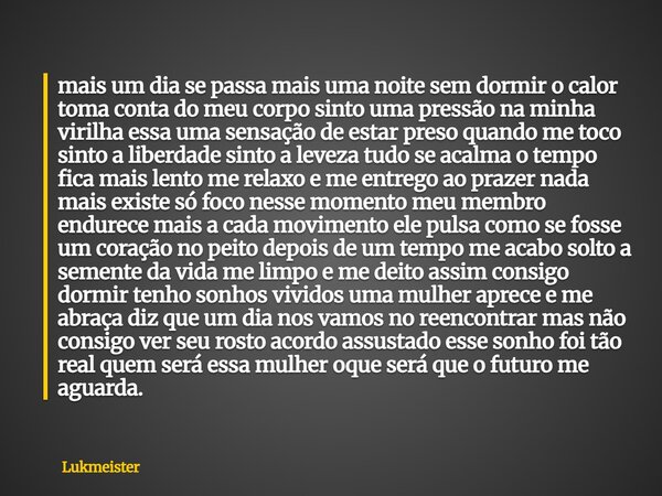 mais um dia se passa mais uma noite sem dormir o calor toma conta do meu corpo sinto uma pressão na minha virilha essa uma sensação de estar preso quando me toc... Frase de Lukmeister.