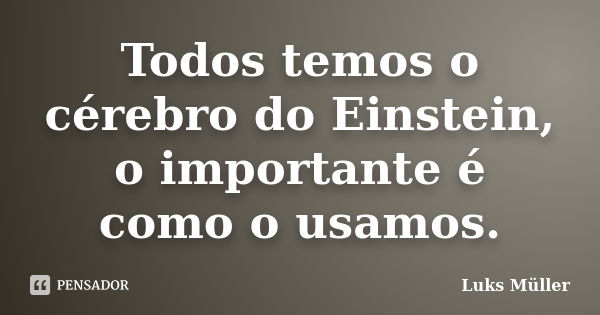 Todos temos o cérebro do Einstein, o importante é como o usamos.... Frase de Luks Müller.