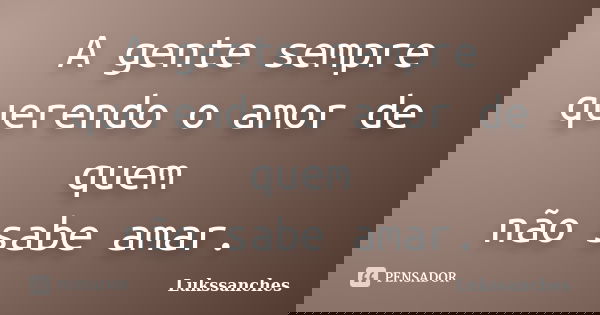 A gente sempre querendo o amor de quem não sabe amar.... Frase de Lukssanches.