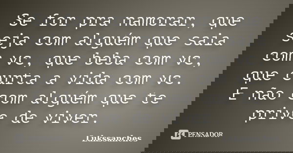Se for pra namorar, que seja com alguém que saia com vc, que beba com vc, que curta a vida com vc. E não com alguém que te prive de viver.... Frase de Lukssanches.