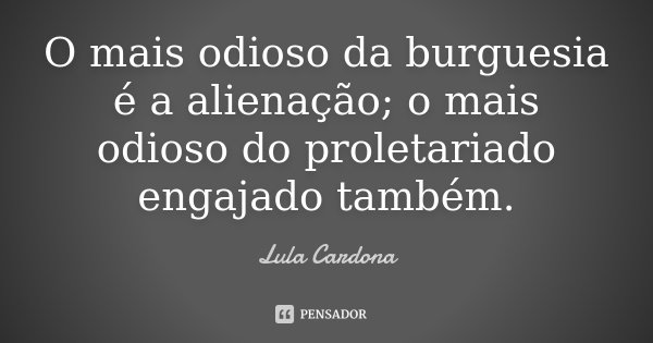 O mais odioso da burguesia é a alienação; o mais odioso do proletariado engajado também.... Frase de Lula Cardona.