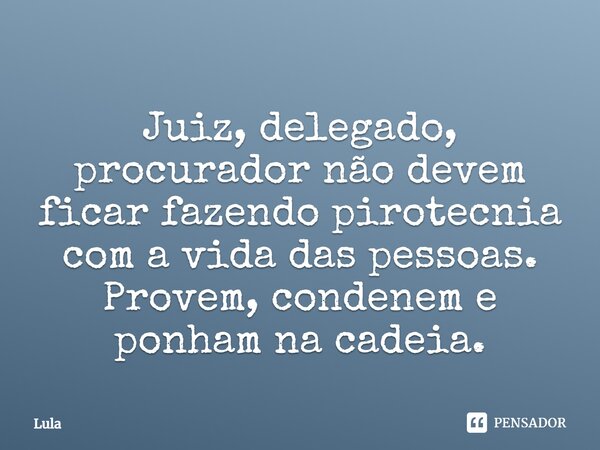 Juiz, delegado, procurador não devem ficar fazendo pirotecnia com a vida das pessoas. Provem, condenem e ponham na cadeia.... Frase de Lula.