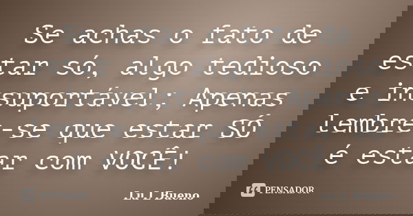 Se achas o fato de estar só, algo tedioso e insuportável; Apenas lembre-se que estar SÓ é estar com VOCÊ!... Frase de Lu L Bueno.