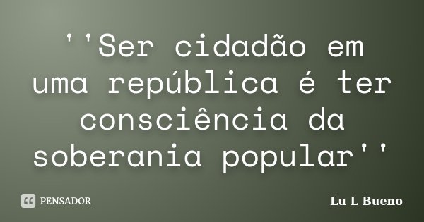 ''Ser cidadão em uma república é ter consciência da soberania popular''... Frase de Lu L Bueno.