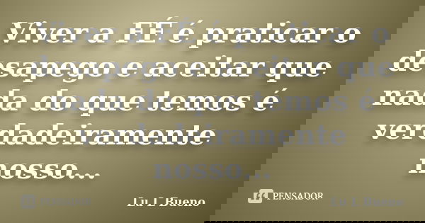 Viver a FÉ é praticar o desapego e aceitar que nada do que temos é verdadeiramente nosso...... Frase de Lu L Bueno.