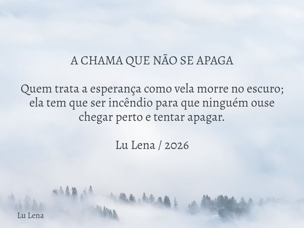 A CHAMA QUE NÃO SE APAGA Quem trata a esperança como vela morre no escuro; ela tem que ser incêndio para que ninguém ouse chegar perto e tentar apagar. Lu Lena ... Frase de Lu Lena.